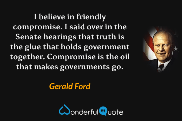 I believe in friendly compromise. I said over in the Senate hearings that truth is the glue that holds government together. Compromise is the oil that makes governments go. - Gerald Ford quote.