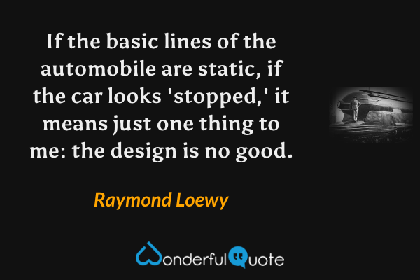 If the basic lines of the automobile are static, if the car looks 'stopped,' it means just one thing to me: the design is no good. - Raymond Loewy quote.