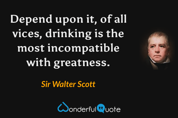Depend upon it, of all vices, drinking is the most incompatible with greatness. - Sir Walter Scott quote.