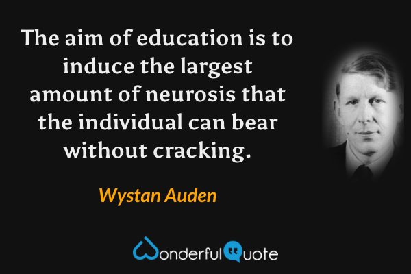 The aim of education is to induce the largest amount of neurosis that the individual can bear without cracking. - Wystan Auden quote.