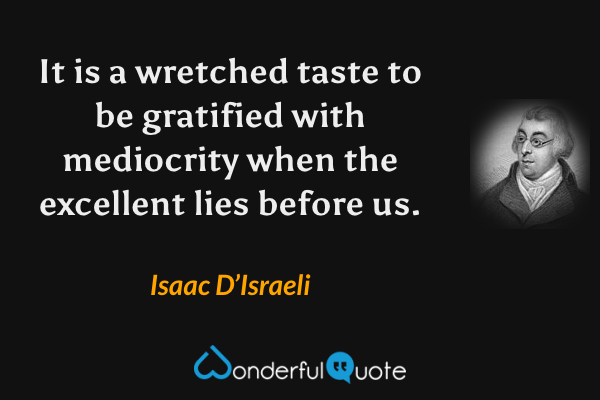 It is a wretched taste to be gratified with mediocrity when the excellent lies before us. - Isaac D’Israeli quote.