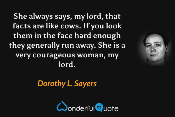 She always says, my lord, that facts are like cows.  If you look them in the face hard enough they generally run away.  She is a very courageous woman, my lord. - Dorothy L. Sayers quote.