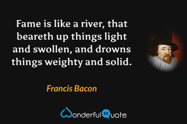 Fame is like a river, that beareth up things light and swollen, and drowns things weighty and solid. - Francis Bacon quote.
