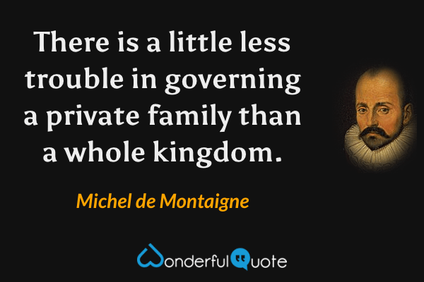 There is a little less trouble in governing a private family than a whole kingdom. - Michel de Montaigne quote.