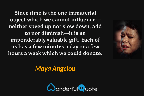 Since time is the one immaterial object which we cannot influence—neither speed up nor slow down, add to nor diminish—it is an imponderably valuable gift.  Each of us has a few minutes a day or a few hours a week which we could donate. - Maya Angelou quote.