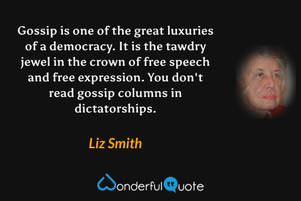 Gossip is one of the great luxuries of a democracy. It is the tawdry jewel in the crown of free speech and free expression. You don't read gossip columns in dictatorships. - Liz Smith quote.