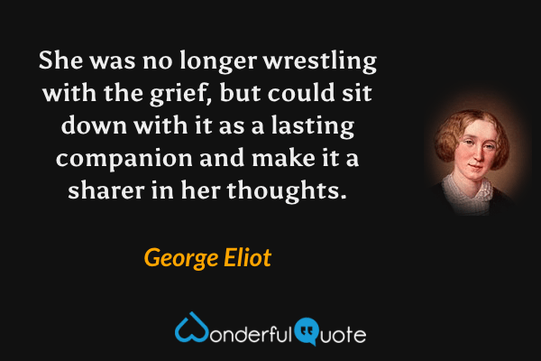 She was no longer wrestling with the grief, but could sit down with it as a lasting companion and make it a sharer in her thoughts. - George Eliot quote.