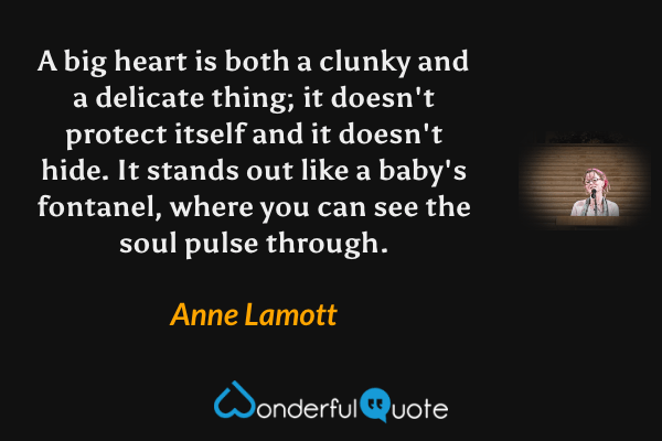 A big heart is both a clunky and a delicate thing; it doesn't protect itself and it doesn't hide.  It stands out like a baby's fontanel, where you can see the soul pulse through. - Anne Lamott quote.