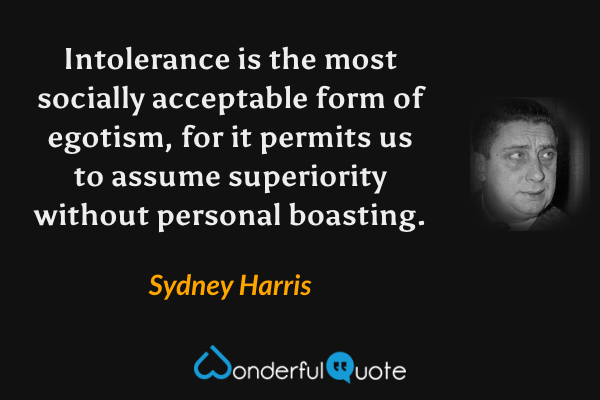 Intolerance is the most socially acceptable form of egotism, for it permits us to assume superiority without personal boasting. - Sydney Harris quote.