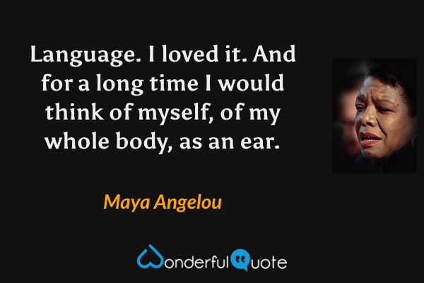 Language.  I loved it. And for a long time I would think of myself, of my whole body, as an ear. - Maya Angelou quote.