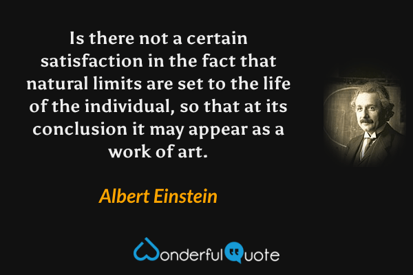 Is there not a certain satisfaction in the fact that natural limits are set to the life of the individual, so that at its conclusion it may appear as a work of art. - Albert Einstein quote.