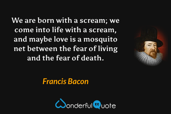 We are born with a scream; we come into life with a scream, and maybe love is a mosquito net between the fear of living and the fear of death. - Francis Bacon quote.