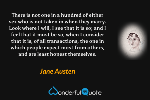 There is not one in a hundred of either sex who is not taken in when they marry.  Look where I will, I see that it is so; and I feel that it must be so, when I consider that it is, of all transactions, the one in which people expect most from others, and are least honest themselves. - Jane Austen quote.
