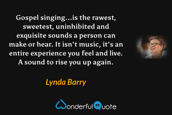 Gospel singing...is the rawest, sweetest, uninhibited and exquisite sounds a person can make or hear. It isn't music, it's an entire experience you feel and live. A sound to rise you up again. - Lynda Barry quote.
