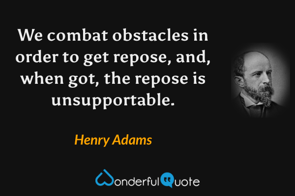 We combat obstacles in order to get repose, and, when got, the repose is unsupportable. - Henry Adams quote.