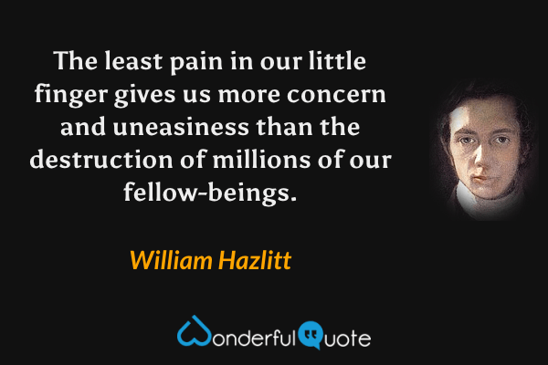 The least pain in our little finger gives us more concern and uneasiness than the destruction of millions of our fellow-beings. - William Hazlitt quote.