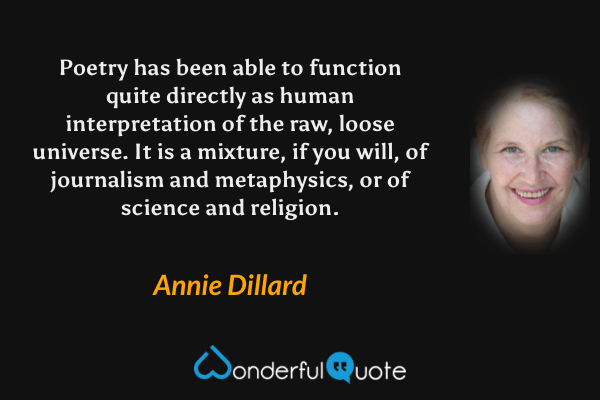 Poetry has been able to function quite directly as human interpretation of the raw, loose universe.  It is a mixture, if you will, of journalism and metaphysics, or of science and religion. - Annie Dillard quote.