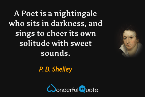 A Poet is a nightingale who sits in darkness, and sings to cheer its own solitude with sweet sounds. - P. B. Shelley quote.