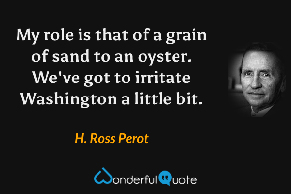 My role is that of a grain of sand to an oyster.  We've got to irritate Washington a little bit. - H. Ross Perot quote.