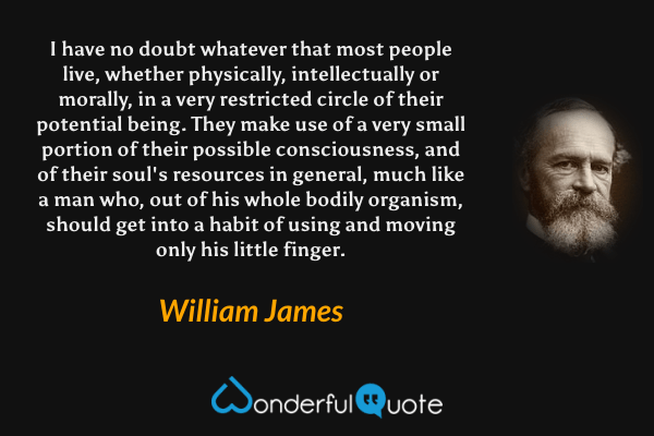 I have no doubt whatever that most people live, whether physically, intellectually or morally, in a very restricted circle of their potential being. They make use of a very small portion of their possible consciousness, and of their soul's resources in general, much like a man who, out of his whole bodily organism, should get into a habit of using and moving only his little finger. - William James quote.