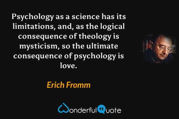 Psychology as a science has its limitations, and, as the logical consequence of theology is mysticism, so the ultimate consequence of psychology is love. - Erich Fromm quote.