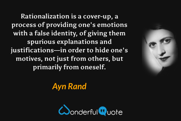Rationalization is a cover-up, a process of providing one's emotions with a false identity, of giving them spurious explanations and justifications—in order to hide one's motives, not just from others, but primarily from oneself. - Ayn Rand quote.