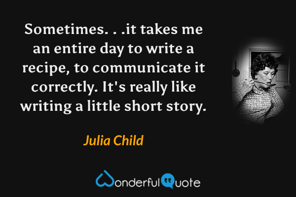Sometimes. . .it takes me an entire day to write a recipe, to communicate it correctly.  It's really like writing a little short story. - Julia Child quote.