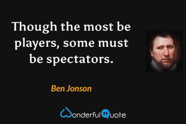 Though the most be players, some must be spectators. - Ben Jonson quote.