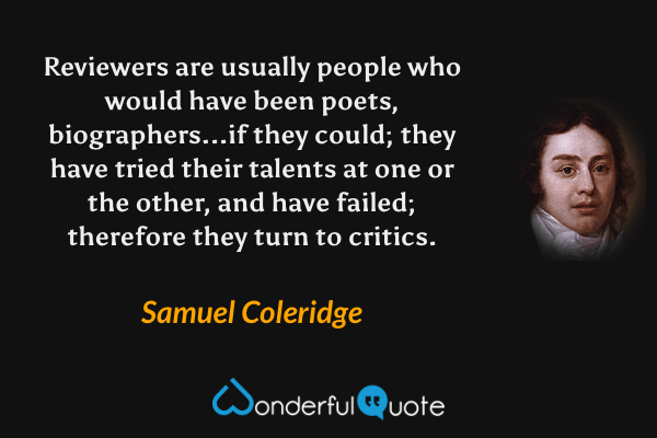 Reviewers are usually people who would have been poets, biographers...if they could; they have tried their talents at one or the other, and have failed; therefore they turn to critics. - Samuel Coleridge quote.