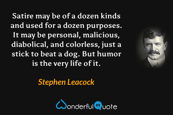 Satire may be of a dozen kinds and used for a dozen purposes.  It may be personal, malicious, diabolical, and colorless, just a stick to beat a dog.  But humor is the very life of it. - Stephen Leacock quote.