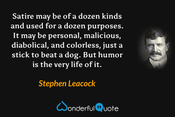 Satire may be of a dozen kinds and used for a dozen purposes. It may be personal, malicious, diabolical, and colorless, just a stick to beat a dog. But humor is the very life of it. - Stephen Leacock quote.