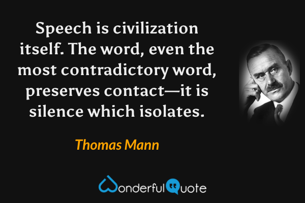 Speech is civilization itself.  The word, even the most contradictory word, preserves contact—it is silence which isolates. - Thomas Mann quote.