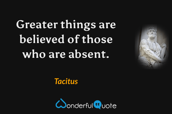 Greater things are believed of those who are absent. - Tacitus quote.