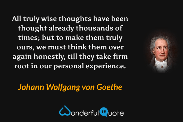 All truly wise thoughts have been thought already thousands of times; but to make them truly ours, we must think them over again honestly, till they take firm root in our personal experience. - Johann Wolfgang von Goethe quote.