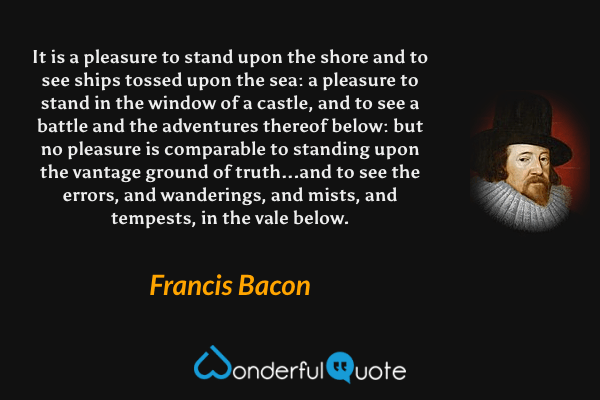 It is a pleasure to stand upon the shore and to see ships tossed upon the sea: a pleasure to stand in the window of a castle, and to see a battle and the adventures thereof below: but no pleasure is comparable to standing upon the vantage ground of truth...and to see the errors, and wanderings, and mists, and tempests, in the vale below. - Francis Bacon quote.