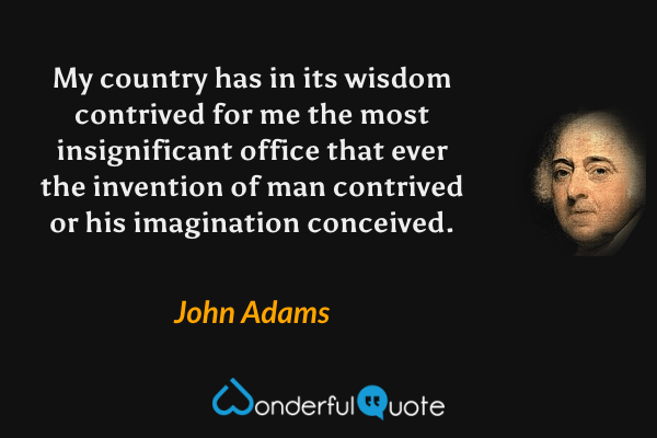 My country has in its wisdom contrived for me the most insignificant office that ever the invention of man contrived or his imagination conceived. - John Adams quote.