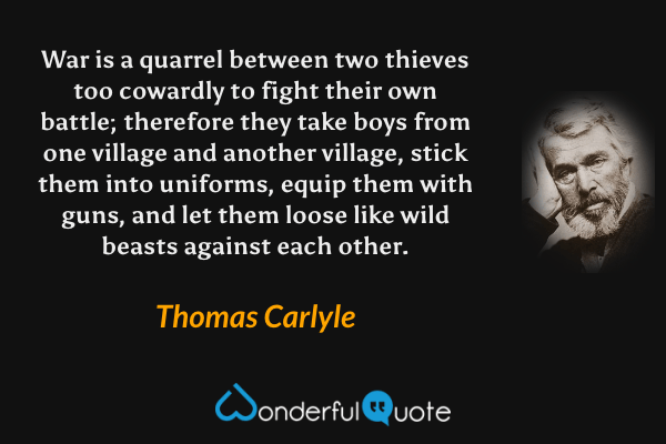 War is a quarrel between two thieves too cowardly to fight their own battle; therefore they take boys from one village and another village, stick them into uniforms, equip them with guns, and let them loose like wild beasts against each other. - Thomas Carlyle quote.