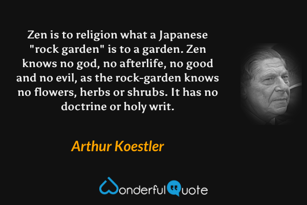 Zen is to religion what a Japanese "rock garden" is to a garden. Zen knows no god, no afterlife, no good and no evil, as the rock-garden knows no flowers, herbs or shrubs.  It has no doctrine or holy writ. - Arthur Koestler quote.