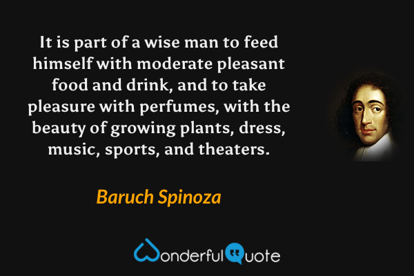 It is part of a wise man to feed himself with moderate pleasant food and drink, and to take pleasure with perfumes, with the beauty of growing plants, dress, music, sports, and theaters. - Baruch Spinoza quote.