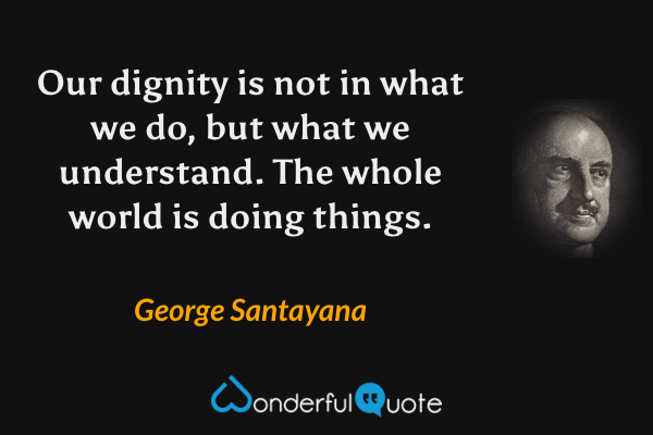 Our dignity is not in what we do, but what we understand. The whole world is doing things. - George Santayana quote.