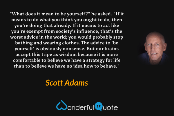 "What does it mean to be yourself?" he asked. "If it means to do what you think you ought to do, then you're doing that already. If it means to act like you're exempt from society's influence, that's the worst advice in the world; you would probably stop bathing and wearing clothes. The advice to 'be yourself' is obviously nonsense. But our brains accept this tripe as wisdom because it is more comfortable to believe we have a strategy for life than to believe we have no idea how to behave." - Scott Adams quote.