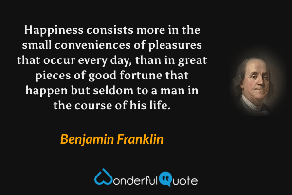Happiness consists more in the small conveniences of pleasures that occur every day, than in great pieces of good fortune that happen but seldom to a man in the course of his life. - Benjamin Franklin quote.