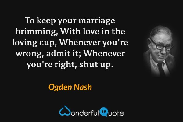 To keep your marriage brimming, 
With love in the loving cup, 
Whenever you're wrong, admit it; 
Whenever you're right, shut up. - Ogden Nash quote.
