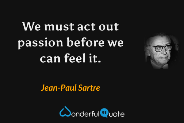 We must act out passion before we can feel it. - Jean-Paul Sartre quote.