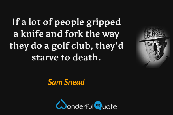 If a lot of people gripped a knife and fork the way they do a golf club, they'd starve to death. - Sam Snead quote.