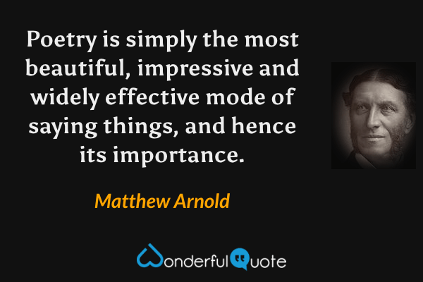 Poetry is simply the most beautiful, impressive and widely effective mode of saying things, and hence its importance. - Matthew Arnold quote.