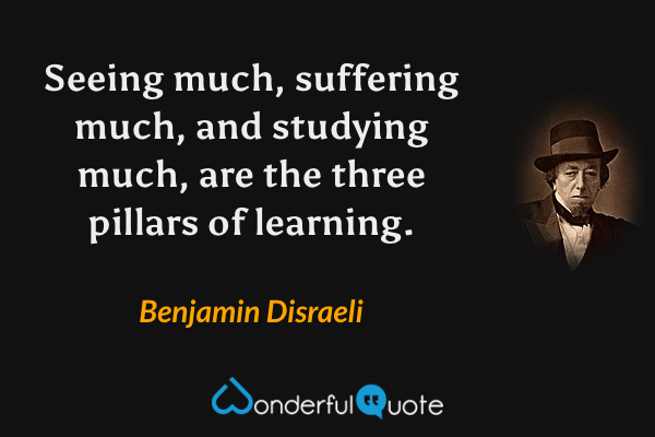 Seeing much, suffering much, and studying much, are the three pillars of learning. - Benjamin Disraeli quote.