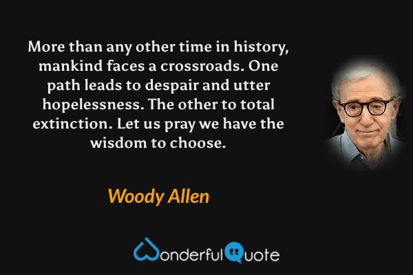 More than any other time in history, mankind faces a crossroads. One path leads to despair and utter hopelessness. The other to total extinction. Let us pray we have the wisdom to choose. - Woody Allen quote.