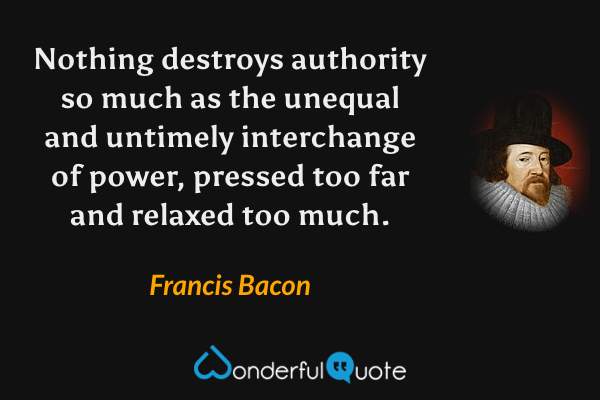 Nothing destroys authority so much as the unequal and untimely interchange of power, pressed too far and relaxed too much. - Francis Bacon quote.