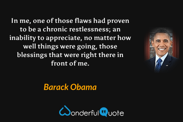 In me, one of those flaws had proven to be a chronic restlessness; an inability to appreciate, no matter how well things were going, those blessings that were right there in front of me. - Barack Obama quote.